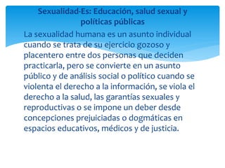 Sexualidad-Es: Educación, salud sexual y
políticas públicas
La sexualidad humana es un asunto individual
cuando se trata de su ejercicio gozoso y
placentero entre dos personas que deciden
practicarla, pero se convierte en un asunto
público y de análisis social o político cuando se
violenta el derecho a la información, se viola el
derecho a la salud, las garantías sexuales y
reproductivas o se impone un deber desde
concepciones prejuiciadas o dogmáticas en
espacios educativos, médicos y de justicia.

 