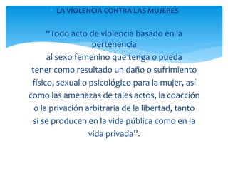 LA VIOLENCIA CONTRA LAS MUJERES

“Todo acto de violencia basado en la
pertenencia
al sexo femenino que tenga o pueda
tener como resultado un daño o sufrimiento
físico, sexual o psicológico para la mujer, así
como las amenazas de tales actos, la coacción
o la privación arbitraria de la libertad, tanto
si se producen en la vida pública como en la
vida privada”.

 