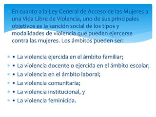 En cuanto a la Ley General de Acceso de las Mujeres a
una Vida Libre de Violencia, uno de sus principales
objetivos es la sanción social de los tipos y
modalidades de violencia que pueden ejercerse
contra las mujeres. Los ámbitos pueden ser:
• La violencia ejercida en el ámbito familiar;
• La violencia docente o ejercida en el ámbito escolar;
• La violencia en el ámbito laboral;
• La violencia comunitaria;
• La violencia institucional, y
• La violencia feminicida.

 
