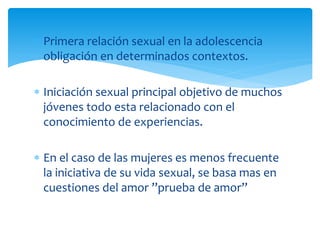 Primera relación sexual en la adolescencia
obligación en determinados contextos.
Iniciación sexual principal objetivo de muchos
jóvenes todo esta relacionado con el
conocimiento de experiencias.
En el caso de las mujeres es menos frecuente
la iniciativa de su vida sexual, se basa mas en
cuestiones del amor ”prueba de amor”

 