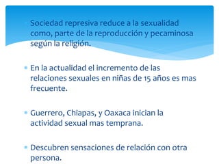 Sociedad represiva reduce a la sexualidad
como, parte de la reproducción y pecaminosa
según la religión.
En la actualidad el incremento de las
relaciones sexuales en niñas de 15 años es mas
frecuente.
Guerrero, Chiapas, y Oaxaca inician la
actividad sexual mas temprana.
Descubren sensaciones de relación con otra
persona.

 