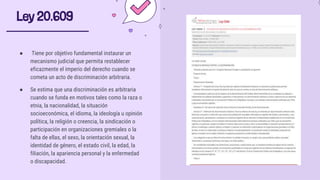 Ley 20.609
● Tiene por objetivo fundamental instaurar un
mecanismo judicial que permita restablecer
eficazmente el imperio del derecho cuando se
cometa un acto de discriminación arbitraria.
● Se estima que una discriminación es arbitraria
cuando se funda en motivos tales como la raza o
etnia, la nacionalidad, la situación
socioeconómica, el idioma, la ideología u opinión
política, la religión o creencia, la sindicación o
participación en organizaciones gremiales o la
falta de ellas, el sexo, la orientación sexual, la
identidad de género, el estado civil, la edad, la
filiación, la apariencia personal y la enfermedad
o discapacidad.
 