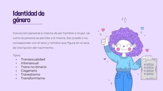 Identidad de
género
Convicción personal e interna de ser hombre o mujer, tal
como la persona se percibe a sí misma. Eso puede o no
corresponder con el sexo y nombre que figura en el acta
de inscripción del nacimiento.
Tipos:
● Transexualidad
● Intersexual
● Trans no binario
● Cisgenero
● Travestismo
● Transformismo
 