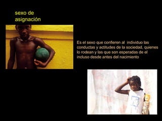 sexo de asignación  Es el sexo que confieren al  individuo las conductas y actitudes de la sociedad, quienes lo rodean y las que son esperadas de el incluso desde antes del nacimiento 