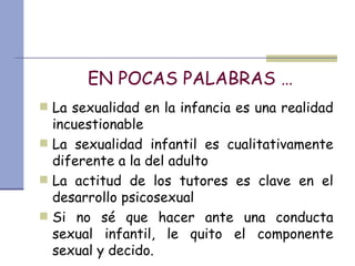 EN POCAS PALABRAS … La sexualidad en la infancia es una realidad incuestionable La sexualidad infantil es cualitativamente diferente a la del adulto La actitud de los tutores es clave en el desarrollo psicosexual Si no sé que hacer ante una conducta sexual infantil, le quito el componente sexual y decido. 