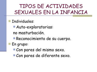 TIPOS DE ACTIVIDADES SEXUALES EN LA INFANCIA Individuales:  Auto-exploratorias:  no masturbación. Reconocimiento de su cuerpo. En grupo: Con pares del mismo sexo. Con pares de diferente sexo. 