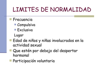 LIMITES DE NORMALIDAD Frecuencia Compulsiva Exclusiva Lugar  Edad de niños y niñas involucrados en la actividad sexual Que estén por debajo del despertar hormonal Participación voluntaria 