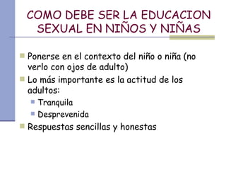 COMO DEBE SER LA EDUCACION SEXUAL EN NIÑOS Y NIÑAS Ponerse en el contexto del niño o niña (no verlo con ojos de adulto) Lo más importante es la actitud de los adultos: Tranquila  Desprevenida Respuestas sencillas y honestas 