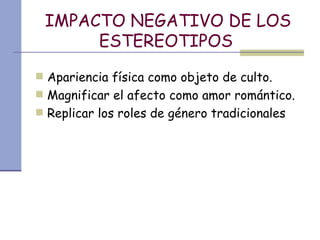 IMPACTO NEGATIVO DE LOS ESTEREOTIPOS   Apariencia física como objeto de culto. Magnificar el afecto como amor romántico. Replicar los roles de género tradicionales 