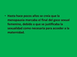 Hasta hace pocos años se creía que la menopausia marcaba el final del goce sexual femenino, debido a que se justificaba la sexualidad como necesaria para acceder a la maternidad.  