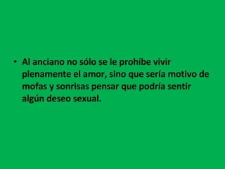 Al anciano no sólo se le prohíbe vivir plenamente el amor, sino que sería motivo de mofas y sonrisas pensar que podría sentir algún deseo sexual.  
