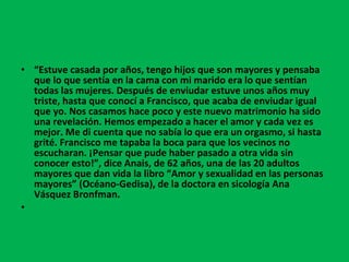 “ Estuve casada por años, tengo hijos que son mayores y pensaba que lo que sentía en la cama con mi marido era lo que sentían todas las mujeres. Después de enviudar estuve unos años muy triste, hasta que conocí a Francisco, que acaba de enviudar igual que yo. Nos casamos hace poco y este nuevo matrimonio ha sido una revelación. Hemos empezado a hacer el amor y cada vez es mejor. Me di cuenta que no sabía lo que era un orgasmo, si hasta grité. Francisco me tapaba la boca para que los vecinos no escucharan. ¡Pensar que pude haber pasado a otra vida sin conocer esto!”, dice Anais, de 62 años, una de las 20 adultos mayores que dan vida la libro “Amor y sexualidad en las personas mayores” (Océano-Gedisa), de la doctora en sicología Ana Vásquez Bronfman.   