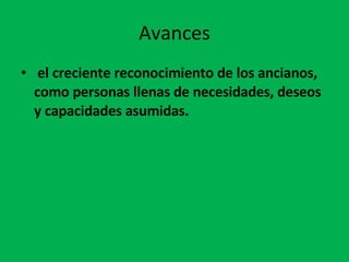 Avances el creciente reconocimiento de los ancianos, como personas llenas de necesidades, deseos y capacidades asumidas. 