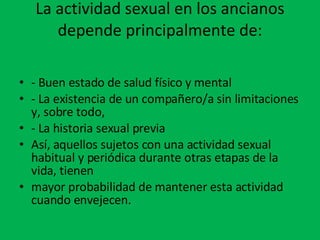 La actividad sexual en los ancianos depende principalmente de: - Buen estado de salud físico y mental - La existencia de un compañero/a sin limitaciones y, sobre todo, - La historia sexual previa Así, aquellos sujetos con una actividad sexual habitual y periódica durante otras etapas de la vida, tienen mayor probabilidad de mantener esta actividad cuando envejecen. 