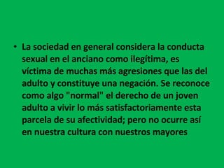 La sociedad en general considera la conducta sexual en el anciano como ilegítima, es víctima de muchas más agresiones que las del adulto y constituye una negación. Se reconoce como algo "normal" el derecho de un joven adulto a vivir lo más satisfactoriamente esta parcela de su afectividad; pero no ocurre así en nuestra cultura con nuestros mayores 