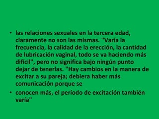 las relaciones sexuales en la tercera edad, claramente no son las mismas. "Varía la frecuencia, la calidad de la erección, la cantidad de lubricación vaginal, todo se va haciendo más difícil", pero no significa bajo ningún punto dejar de tenerlas. "Hay cambios en la manera de excitar a su pareja; debiera haber más comunicación porque se conocen más, el período de excitación también varía" 