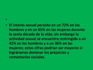   El interés sexual persiste en un 72% en los hombres y en un 65% en las mujeres durante la sexta década de la vida; sin embargo la actividad sexual se encuentra restringida a un 42% en los hombres y a un 36% en las mujeres; estas cifras podrían ser mayores si lográramos dominar los prejuicios y comentarios sociales. 