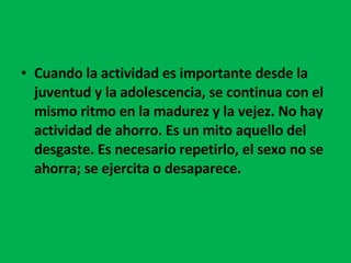 Cuando la actividad es importante desde la juventud y la adolescencia, se continua con el mismo ritmo en la madurez y la vejez. No hay actividad de ahorro. Es un mito aquello del desgaste. Es necesario repetirlo, el sexo no se ahorra; se ejercita o desaparece. 