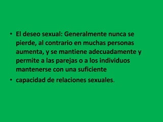 El deseo sexual: Generalmente nunca se pierde, al contrario en muchas personas aumenta, y se mantiene adecuadamente y permite a las parejas o a los individuos mantenerse con una suficiente capacidad de relaciones sexuales .  