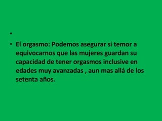   El orgasmo: Podemos asegurar si temor a equivocarnos que las mujeres guardan su capacidad de tener orgasmos inclusive en edades muy avanzadas , aun mas allá de los setenta años. 