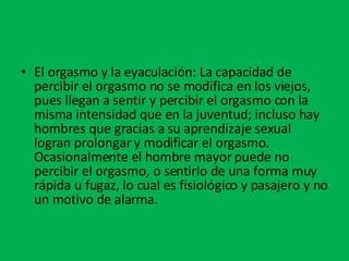 El orgasmo y la eyaculación: La capacidad de percibir el orgasmo no se modifica en los viejos, pues llegan a sentir y percibir el orgasmo con la misma intensidad que en la juventud; incluso hay hombres que gracias a su aprendizaje sexual logran prolongar y modificar el orgasmo. Ocasionalmente el hombre mayor puede no percibir el orgasmo, o sentirlo de una forma muy rápida u fugaz, lo cual es fisiológico y pasajero y no un motivo de alarma. 