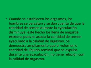 Cuando se establecen los orgasmos, los hombres se percatan y se dan cuenta de que la cantidad de semen durante la eyaculación disminuye; este hecho los llena de angustia extrema pues se asocia la cantidad de semen eyaculado a la calidad de orgasmo. Se demuestra ampliamente que el volumen o cantidad de líquido seminal que se expulsa durante una eyaculación, no tiene relación con la calidad de orgasmo. 