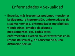 Enfermedades y Sexualidad Entre las más frecuentes podemos mencionar la diabetes, la hipertensión, enfermedades del sistema nervioso, enfermedades metabólicas y endocrinas, empleo de algunos medicamentos, etc. Todas estas enfermedades pueden causar trastornos en la respuesta sexual y, en consecuencia, una disfunción sexual. 
