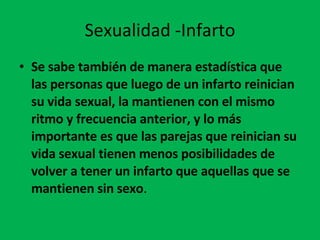 Sexualidad -Infarto Se sabe también de manera estadística que las personas que luego de un infarto reinician su vida sexual, la mantienen con el mismo ritmo y frecuencia anterior, y lo más importante es que las parejas que reinician su vida sexual tienen menos posibilidades de volver a tener un infarto que aquellas que se mantienen sin sexo .  