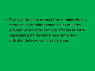 El envejecimiento normal trae cambios físicos, tanto en los hombres como en las mujeres. Algunas veces estos cambios afectan nuestra capacidad para funcionar sexualmente y disfrutar del sexo con otra persona.  