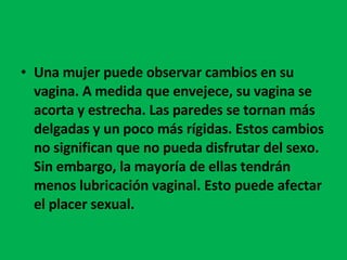 Una mujer puede observar cambios en su vagina. A medida que envejece, su vagina se acorta y estrecha. Las paredes se tornan más delgadas y un poco más rígidas. Estos cambios no significan que no pueda disfrutar del sexo.  Sin embargo, la mayoría de ellas tendrán menos lubricación vaginal. Esto puede afectar el placer sexual.  