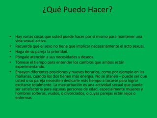 ¿Qué Puedo Hacer?  Hay varias cosas que usted puede hacer por sí mismo para mantener una vida sexual activa.  Recuerde que el sexo no tiene que implicar necesariamente el acto sexual.  Haga de su pareja la prioridad.  Póngale atención a sus necesidades y deseos.  Tómese el tiempo para entender los cambios que ambos están experimentando.  Ensayen diferentes posiciones y nuevos horarios, como por ejemplo en las mañanas, cuando los dos tienen más energía. No se afanen – puede ser que usted o su pareja necesiten dedicarle más tiempo a tocarse para lograr excitarse totalmente. La masturbación es una actividad sexual que puede ser satisfactoria para algunas personas de edad, especialmente mujeres y hombres solteros, viudos, o divorciados, o cuyas parejas están lejos o enfermas 