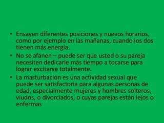 Ensayen diferentes posiciones y nuevos horarios, como por ejemplo en las mañanas, cuando los dos tienen más energía.  No se afanen – puede ser que usted o su pareja necesiten dedicarle más tiempo a tocarse para lograr excitarse totalmente.  La masturbación es una actividad sexual que puede ser satisfactoria para algunas personas de edad, especialmente mujeres y hombres solteros, viudos, o divorciados, o cuyas parejas están lejos o enfermas 