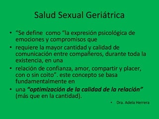 Salud Sexual Geriátrica “ Se define  como “la expresión psicológica de emociones y compromisos que requiere la mayor cantidad y calidad de comunicación entre compañeros, durante toda la existencia, en una relación de confianza, amor, compartir y placer, con o sin coito”. este concepto se basa fundamentalmente en una  “optimización de la calidad de la relación”  (más que en la cantidad). Dra. Adela Herrera 