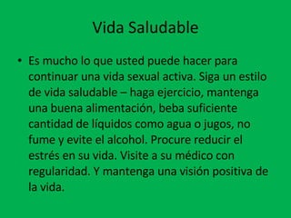 Vida Saludable Es mucho lo que usted puede hacer para continuar una vida sexual activa. Siga un estilo de vida saludable – haga ejercicio, mantenga una buena alimentación, beba suficiente cantidad de líquidos como agua o jugos, no fume y evite el alcohol. Procure reducir el estrés en su vida. Visite a su médico con regularidad. Y mantenga una visión positiva de la vida.  
