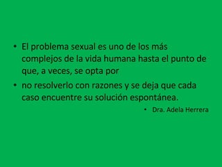 El problema sexual es uno de los más complejos de la vida humana hasta el punto de que, a veces, se opta por no resolverlo con razones y se deja que cada caso encuentre su solución espontánea. Dra. Adela Herrera 