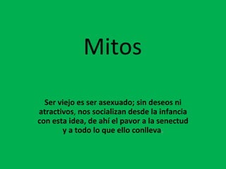Mitos Ser viejo es ser asexuado; sin deseos ni atractivos ,  nos socializan desde la infancia con esta idea, de ahí el pavor a la senectud y a todo lo que ello conlleva . 