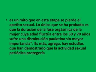 es un mito que en esta etapa se pierde el apetito sexual. Lo único que se ha probado es que la duración de la fase orgásmica de la mujer cuya edad fluctúa entre los 50 y 70 años sufre una disminución paulatina sin mayor importancia". Es más, agrega, hay estudios que han demostrado que la actividad sexual periódica protegería    