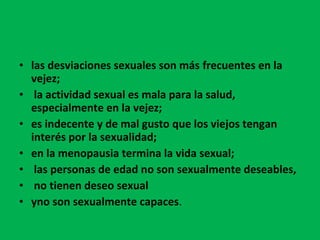 las desviaciones sexuales son más frecuentes en la vejez; la actividad sexual es mala para la salud, especialmente en la vejez;  es indecente y de mal gusto que los viejos tengan interés por la sexualidad;  en la menopausia termina la vida sexual; las personas de edad no son sexualmente deseables, no tienen deseo sexual  yno son sexualmente capaces . 
