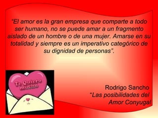 “ El amor es la gran empresa que comparte a todo ser humano, no se puede amar a un fragmento aislado de un hombre o de una mujer. Amarse en su totalidad y siempre es un imperativo categórico de su dignidad de personas”. Rodrigo Sancho  “ Las posibilidades del  Amor Conyugal 