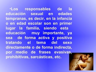 Los responsables de la educación sexual en edades tempranas, es decir, en la infancia o en edad escolar son en primer lugar la familia, siendo esta  educación  muy importante, ya sea  de forma activa y positiva tratando el tema del sexo directamente o de forma indirecta, por medio de frases evasivas, prohibitivas, sarcásticas, etc. 