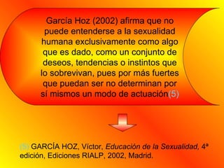 García Hoz (2002) afirma que no puede entenderse a la sexualidad humana exclusivamente como algo que es dado, como un conjunto de deseos, tendencias o instintos que lo sobrevivan, pues por más fuertes que puedan ser no determinan por sí mismos un modo de actuación (5) (5)  GARCÍA HOZ, Víctor,  Educación de la Sexualidad,  4ª edición, Ediciones RIALP, 2002, Madrid. 