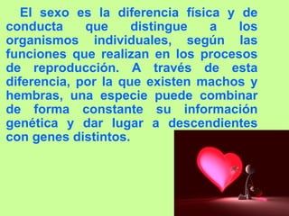 El sexo es la diferencia física y de conducta que distingue a los organismos individuales, según las funciones que realizan en los procesos de reproducción. A través de esta diferencia, por la que existen machos y hembras, una especie puede combinar de forma constante su información genética y dar lugar a descendientes con genes distintos. 