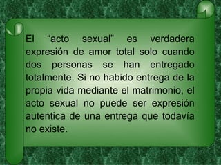 El “acto sexual” es verdadera expresión de amor total solo cuando dos personas se han entregado totalmente. Si no habido entrega de la propia vida mediante el matrimonio, el acto sexual no puede ser expresión autentica de una entrega que todavía no existe. 