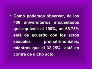 Como podemos observar, de los 400 universitarios encuestados que equivale al 100%, un 65.75% está de acuerdo con los actos sexuales prematrimoniales, mientras que el 32.25%  está en contra de dicho acto. 