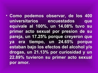 Como podemos observar, de los 400 universitarios encuestados que equivale al 100%, un 14.08% tuvo su primer acto sexual por presion de su pareja, un 17.25% porque creyeron que ya era tiempo, un 24.65% porque estaban bajo los efectos del alcohol y/o drogas, un 21.13% por curiosidad y un 22.89% tuvieron su primer acto sexual por amor. 