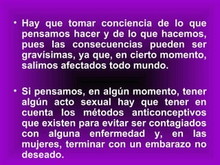 Hay que tomar conciencia de lo que pensamos hacer y de lo que hacemos, pues las consecuencias pueden ser gravísimas, ya que, en cierto momento, salimos afectados todo mundo. Si pensamos, en algún momento, tener algún acto sexual hay que tener en cuenta los métodos anticonceptivos que existen para evitar ser contagiados con alguna enfermedad y, en las mujeres, terminar con un embarazo no deseado. 