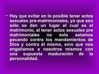 Hay que evitar en lo posible tener actos sexuales pre-matrimoniales, ya que eso sólo se dan un lugar el cual es el matrimonio, al tener actos sexuales pre matrimoniales no solo estamos pecando contra los mandamientos de Dios y contra él mismo, sino que nos engañamos a nosotros mismos con una supuesta maduración de la personalidad. 