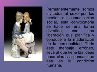 Permanentemente somos invitados al sexo por los medios de comunicación social, esta convocatoria se hace de una forma divertida, con una liberación que planifica y conduce a la maduración de la personalidad. Todo este mensaje erróneo, lleva al que tiene las ideas poco claras a pensar que esa es la condición humana. 