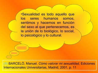 Sexualidad es todo aquello que los seres humanos somos, sentimos y hacemos en función del sexo al que pertenecemos, es la unión de lo biológico, lo social, lo psicológico y lo cultural. (1)  BARCELÓ, Manuel,  Cómo valorar mi sexualidad,  Ediciones Internacionales Universitarias, Madrid, 2001, p. 11   