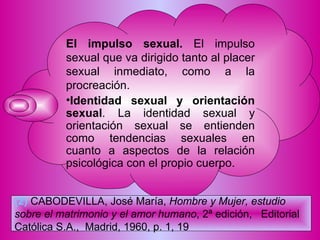 El impulso sexual.  El impulso sexual que va dirigido tanto al placer sexual inmediato, como a la procreación. Identidad sexual y orientación sexual . La identidad sexual y orientación sexual se entienden como tendencias sexuales en cuanto a aspectos de la relación psicológica con el propio cuerpo. (2)   CABODEVILLA, José María,  Hombre y Mujer, estudio sobre el matrimonio y el amor humano , 2ª edición,  Editorial Católica S.A.,  Madrid, 1960, p. 1, 19   